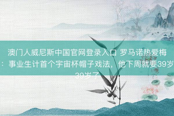 澳门人威尼斯中国官网登录入口 罗马诺热爱梅西：事业生计首个宇宙杯帽子戏法，他下周就要39岁了