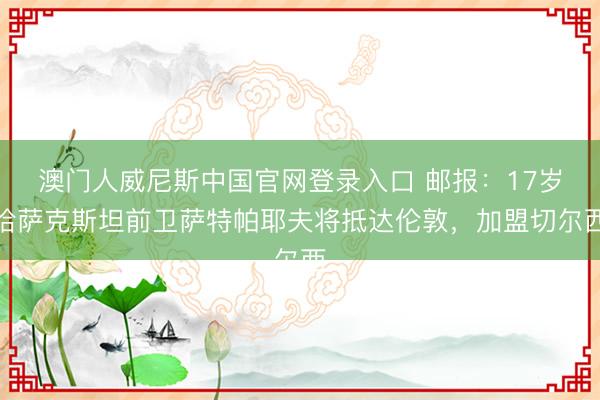 澳门人威尼斯中国官网登录入口 邮报：17岁哈萨克斯坦前卫萨特帕耶夫将抵达伦敦，加盟切尔西