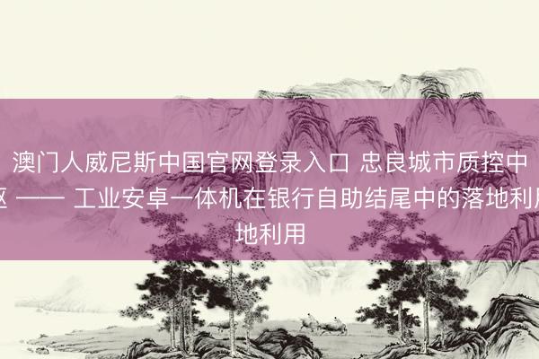 澳门人威尼斯中国官网登录入口 忠良城市质控中枢 —— 工业安卓一体机在银行自助结尾中的落地利用