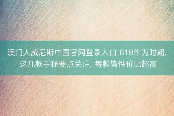澳门人威尼斯中国官网登录入口 618作为时期, 这几款手秘要点关注, 每款皆性价比超高