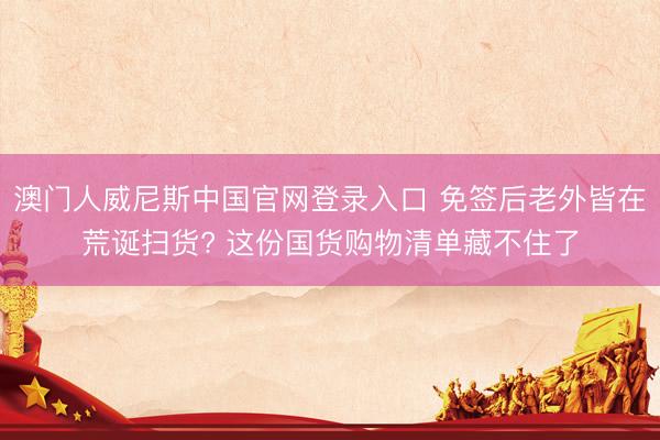 澳门人威尼斯中国官网登录入口 免签后老外皆在荒诞扫货? 这份国货购物清单藏不住了