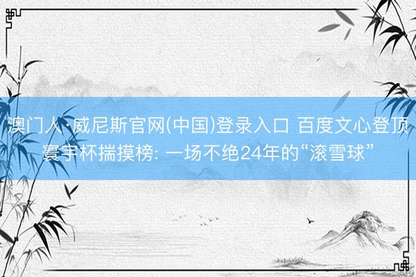 澳门人·威尼斯官网(中国)登录入口 百度文心登顶寰宇杯揣摸榜: 一场不绝24年的“滚雪球”
