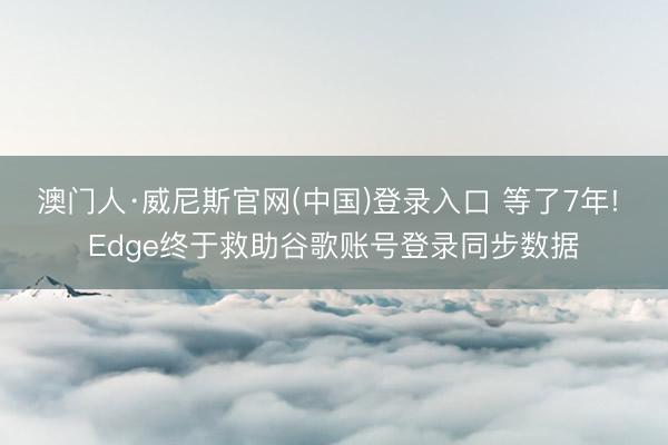 澳门人·威尼斯官网(中国)登录入口 等了7年! Edge终于救助谷歌账号登录同步数据